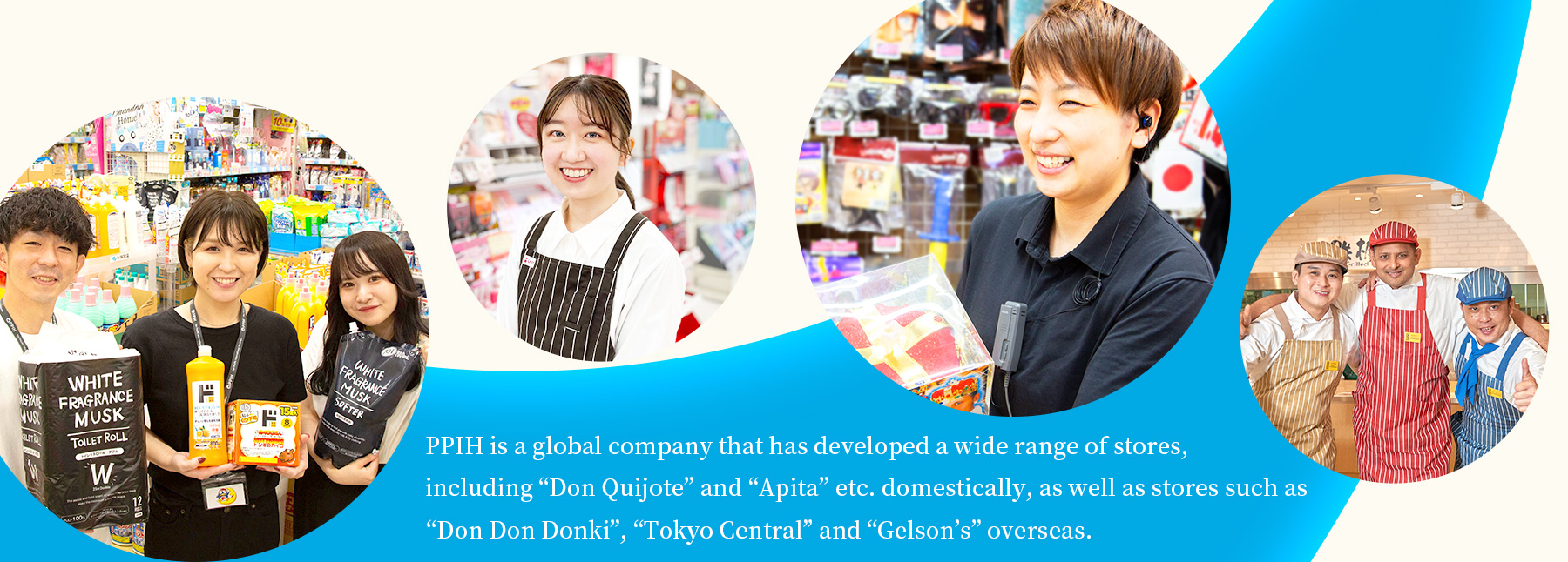 PPIH is a global company that has developed a wide range of stores, including “Don Quijote” and “Apita” etc. domestically, as well as stores such as “Don Don Donki”, “Tokyo Central” and “Gelson’s” overseas.
