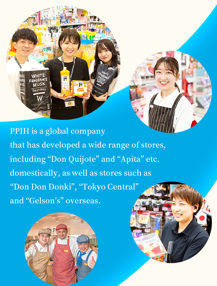 PPIH is a global company that has developed a wide range of stores, including “Don Quijote” and “Apita” etc. domestically, as well as stores such as “Don Don Donki”, “Tokyo Central” and “Gelson’s” overseas.
