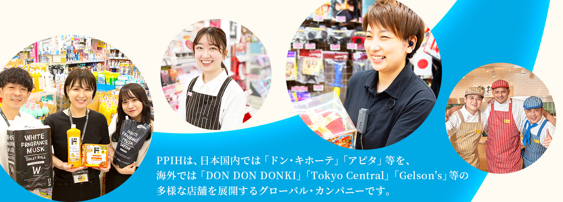 PPIHは、日本国内では「ドン・キホーテ」「アピタ」等を、海外では「DON DON DONKI」「Tokyo Central」「Gelson’s」等の多様な店舗を展開するグローバル・カンパニーです。 